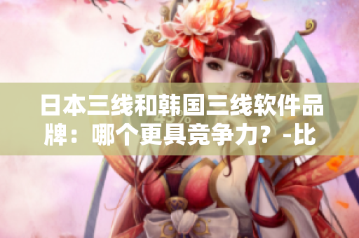 日本三线和韩国三线软件品牌：哪个更具竞争力？-比较分析