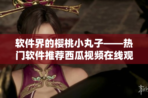 软件界的樱桃小丸子——热门软件推荐西瓜视频在线观看