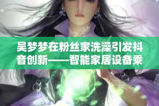 吴梦梦在粉丝家洗澡引发抖音创新——智能家居设备乘虚而入！