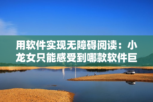 用软件实现无障碍阅读：小龙女只能感受到哪款软件巨大的编辑器
