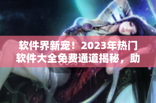 软件界新宠！2023年热门软件大全免费通道揭秘，助你畅享高品质应用体验