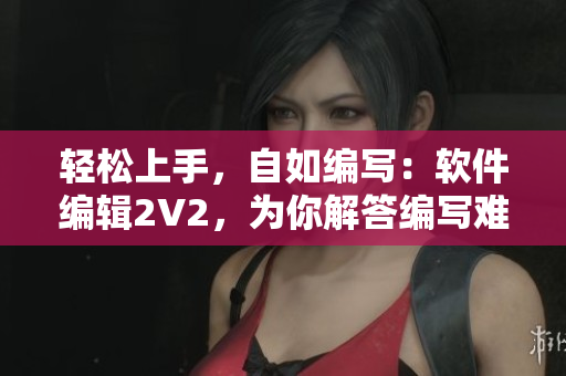 轻松上手，自如编写：软件编辑2V2，为你解答编写难题