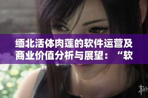 缅北活体肉莲的软件运营及商业价值分析与展望：“软体梦莲”
