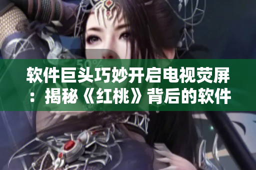 软件巨头巧妙开启电视荧屏：揭秘《红桃》背后的软件支撑
