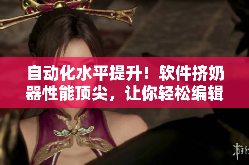 自动化水平提升！软件挤奶器性能顶尖，让你轻松编辑文章
