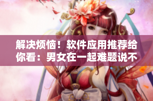 解决烦恼！软件应用推荐给你看：男女在一起难题说不再