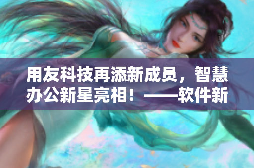 用友科技再添新成员，智慧办公新星亮相！——软件新闻报道