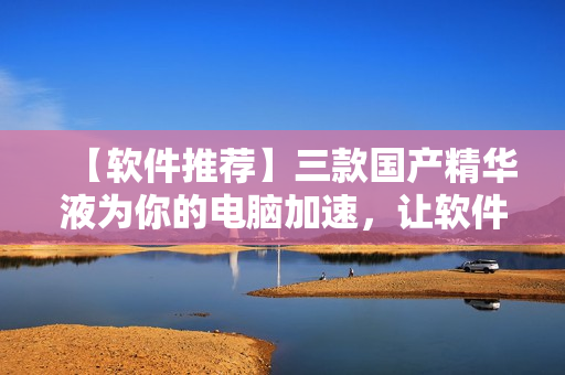 【软件推荐】三款国产精华液为你的电脑加速，让软件运行更顺畅