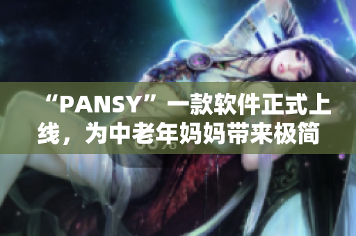 “PANSY”一款软件正式上线，为中老年妈妈带来极简操作和实用功能！