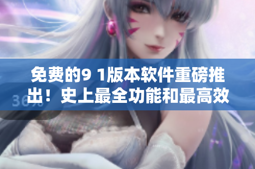 免费的9 1版本软件重磅推出！史上最全功能和最高效率，一键体验！