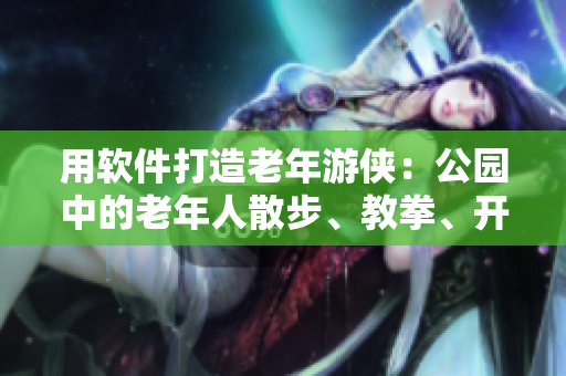 用软件打造老年游侠：公园中的老年人散步、教拳、开黑客技能全记录