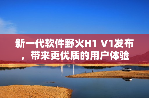 新一代软件野火H1 V1发布，带来更优质的用户体验