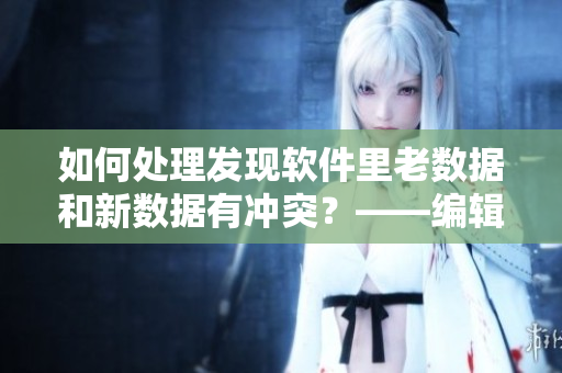 如何处理发现软件里老数据和新数据有冲突？——编辑的解决方案