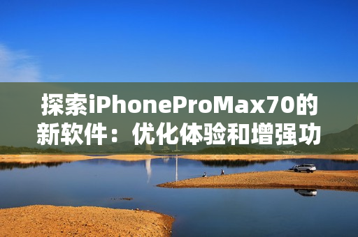 探索iPhoneProMax70的新软件：优化体验和增强功能！