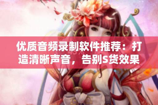 优质音频录制软件推荐：打造清晰声音，告别S货效果和C级画质