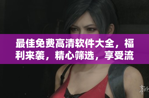 最佳免费高清软件大全，福利来袭，精心筛选，享受流畅阅读！