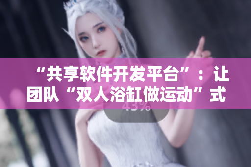 “共享软件开发平台”：让团队“双人浴缸做运动”式协作成为可能！