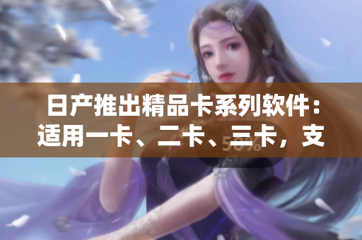 日产推出精品卡系列软件：适用一卡、二卡、三卡，支持多操作系统