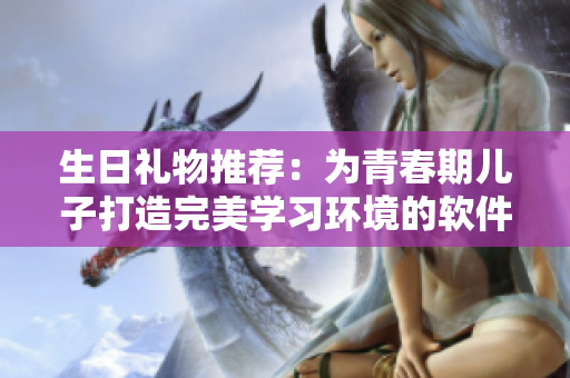 生日礼物推荐：为青春期儿子打造完美学习环境的软件工具