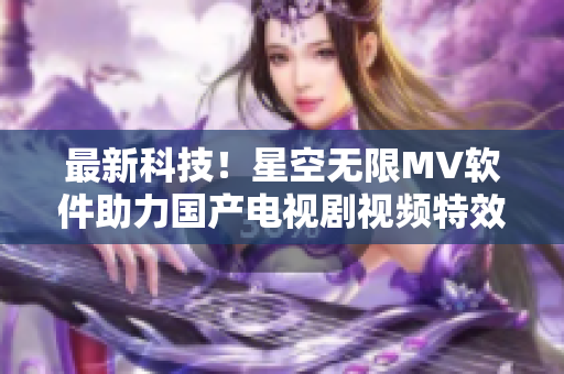 最新科技！星空无限MV软件助力国产电视剧视频特效创作