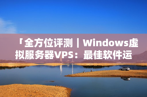 「全方位评测｜Windows虚拟服务器VPS：最佳软件运行之选」