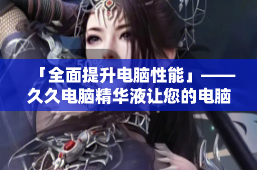 「全面提升电脑性能」——久久电脑精华液让您的电脑高速运转
