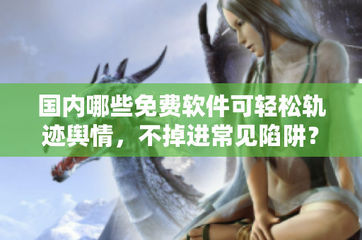 国内哪些免费软件可轻松轨迹舆情，不掉进常见陷阱？——软件推荐