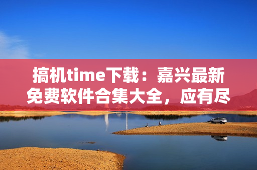 搞机time下载：嘉兴最新免费软件合集大全，应有尽有！