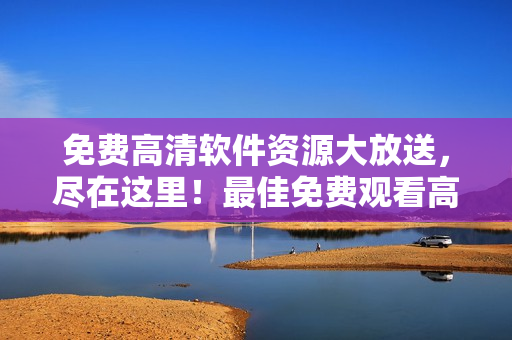 免费高清软件资源大放送，尽在这里！最佳免费观看高清大全，尽情畅享！