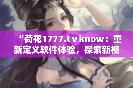 “荷花1777.tⅴknow：重新定义软件体验，探索新视角！”