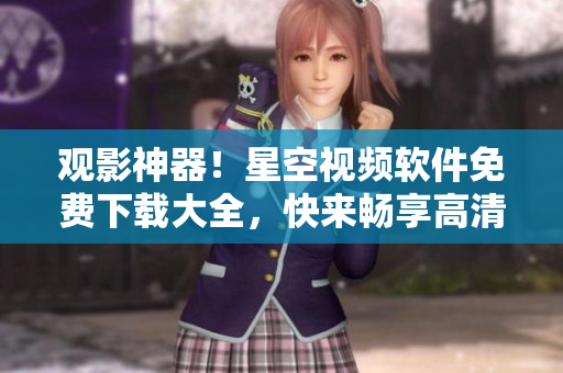 观影神器！星空视频软件免费下载大全，快来畅享高清大片！