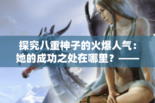 探究八重神子的火爆人气：她的成功之处在哪里？——一个编辑的思考