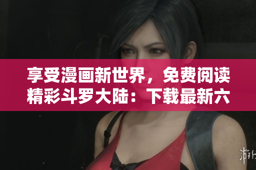 享受漫画新世界，免费阅读精彩斗罗大陆：下载最新六漫画软件