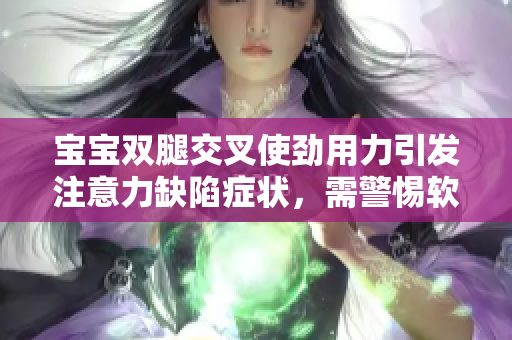 宝宝双腿交叉使劲用力引发注意力缺陷症状，需警惕软件对婴幼儿的影响！