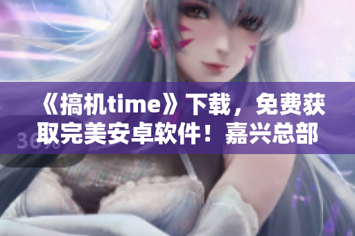 《搞机time》下载，免费获取完美安卓软件！嘉兴总部强力推荐！