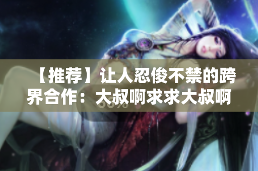 【推荐】让人忍俊不禁的跨界合作：大叔啊求求大叔啊成为音乐软件主打歌曲！