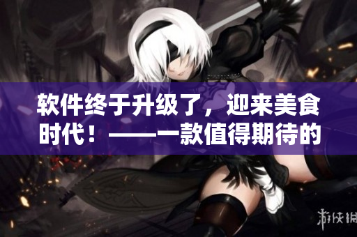 软件终于升级了，迎来美食时代！——一款值得期待的新版本更新