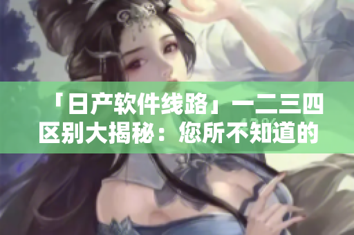 「日产软件线路」一二三四区别大揭秘：您所不知道的秘密功能