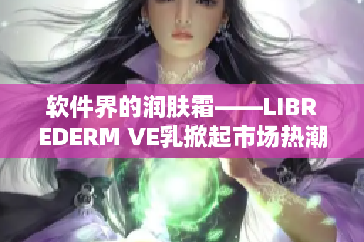 软件界的润肤霜——LIBREDERM VE乳掀起市场热潮！