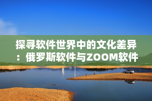 探寻软件世界中的文化差异：俄罗斯软件与ZOOM软件的异同解析