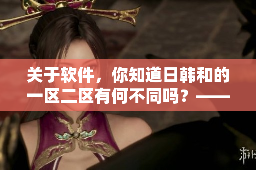 关于软件，你知道日韩和的一区二区有何不同吗？——软件区别解析