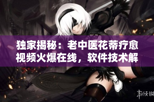 独家揭秘：老中医花蒂疗愈视频火爆在线，软件技术解读不容错过