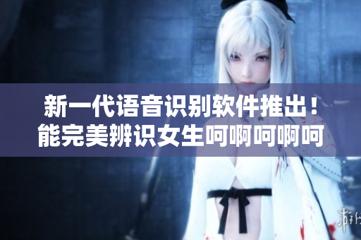 新一代语音识别软件推出！能完美辨识女生呵啊呵啊呵啊叫声