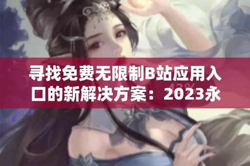 寻找免费无限制B站应用入口的新解决方案：2023永久大全免费下载