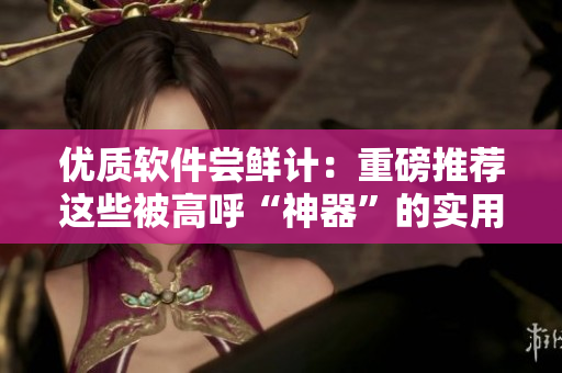 优质软件尝鲜计：重磅推荐这些被高呼“神器”的实用工具！