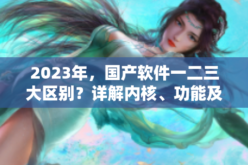 2023年，国产软件一二三大区别？详解内核、功能及安全性！