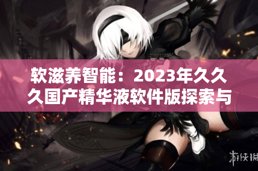 软滋养智能：2023年久久久国产精华液软件版探索与特性深度解析