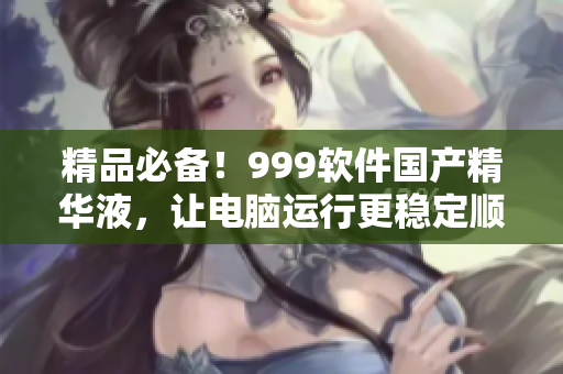 精品必备！999软件国产精华液，让电脑运行更稳定顺畅