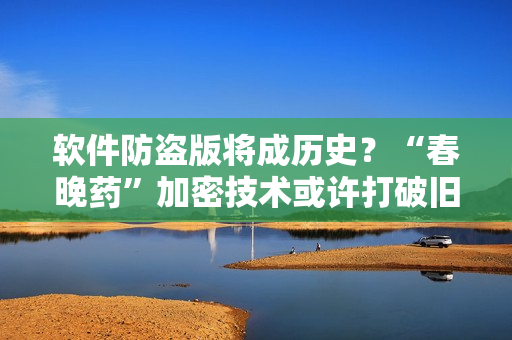 软件防盗版将成历史？“春晚药”加密技术或许打破旧有格局！
