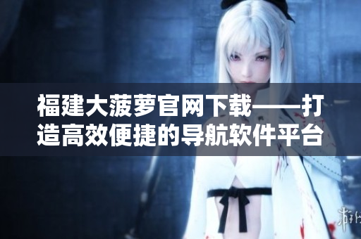 福建大菠萝官网下载——打造高效便捷的导航软件平台